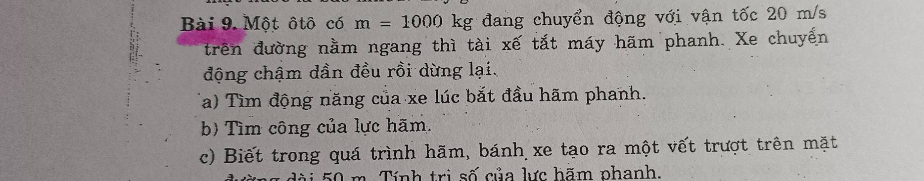 Một ôtô có m=1000 kg đang chuyển động với vận tốc 20 m/s
trên đường nằm ngang thì tài xế tắt máy hãm phanh. Xe chuyển 
động chậm dần đều rồi dừng lại. 
Ta) Tìm động năng của xe lúc bắt đầu hãm phanh. 
b) Tìm công của lực hãm. 
c) Biết trong quá trình hãm, bánh xe tạo ra một vết trượt trên mặt
50 m. Tính trị số của lực hãm phanh.