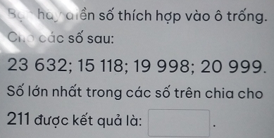 Bạn hay diền số thích hợp vào ô trống. 
Cho các số sau:
23 632; 15 118; 19 998; 20 999. 
Số lớn nhất trong các số trên chia cho
211 được kết quả là: □ 