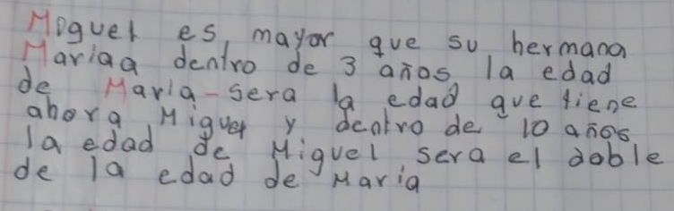 Hoguel es, mayor gve so hermana 
Mariag dentro de 3 anos. la edad 
de Maria-sera la edad gue liene 
ahorg Migue y dcntro de 10 an0s 
laedad dc Miguel sera el doble 
de la edad de Maria