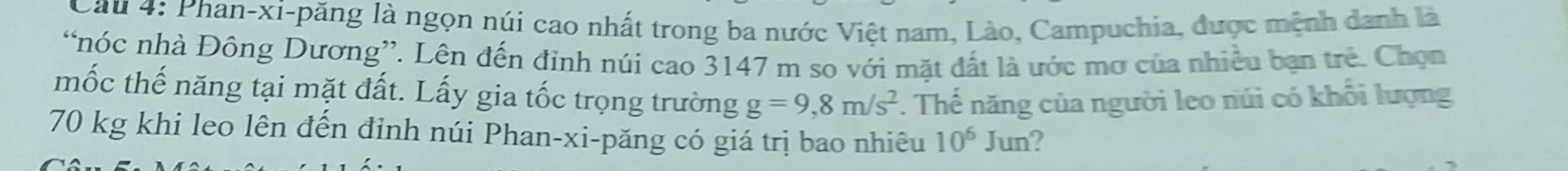 Cau 4: Phan-xi-păng là ngọn núi cao nhất trong ba nước Việt nam, Lào, Campuchia, được mệnh danh là 
“nóc nhà Đông Dương”. Lên đến đinh núi cao 3147 m so với mặt đất là ước mơ của nhiều bạn trẻ. Chọn 
mốc thế năng tại mặt đất. Lấy gia tốc trọng trường g=9,8m/s^2 *. Thế năng của người leo núi có khổi lượng
70 kg khi leo lên đến đỉnh núi Phan-xi-păng có giá trị bao nhiêu 10^6Jun 2