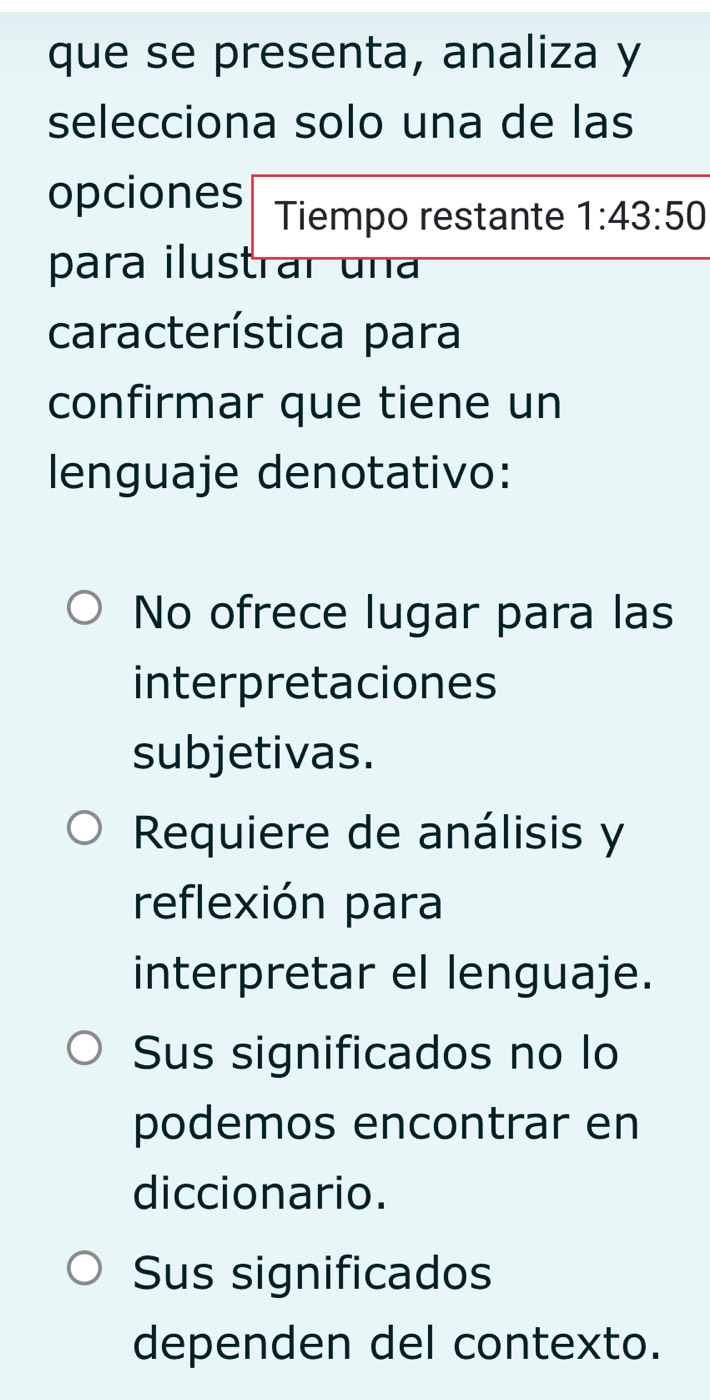 que se presenta, analiza y
selecciona solo una de las
opciones Tiempo restante 1:43:50
para ilustrar un
característica para
confirmar que tiene un
lenguaje denotativo:
No ofrece lugar para las
interpretaciones
subjetivas.
Requiere de análisis y
reflexión para
interpretar el lenguaje.
Sus significados no lo
podemos encontrar en
diccionario.
Sus significados
dependen del contexto.