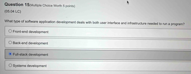 Question 15(Multiple Choice Worth 5 points)
(05.04 LC)
What type of software application development deals with both user interface and infrastructure needed to run a program?
Front-end development
Back-end development
Full-stack development
Systems development