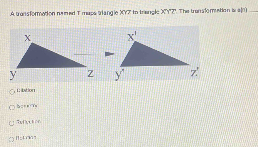 A transformation named T maps triangle XYZ to triangle X'Y'Z'. The transformation is a(n) _

Dilation
Isometry
Reflection
Rotation