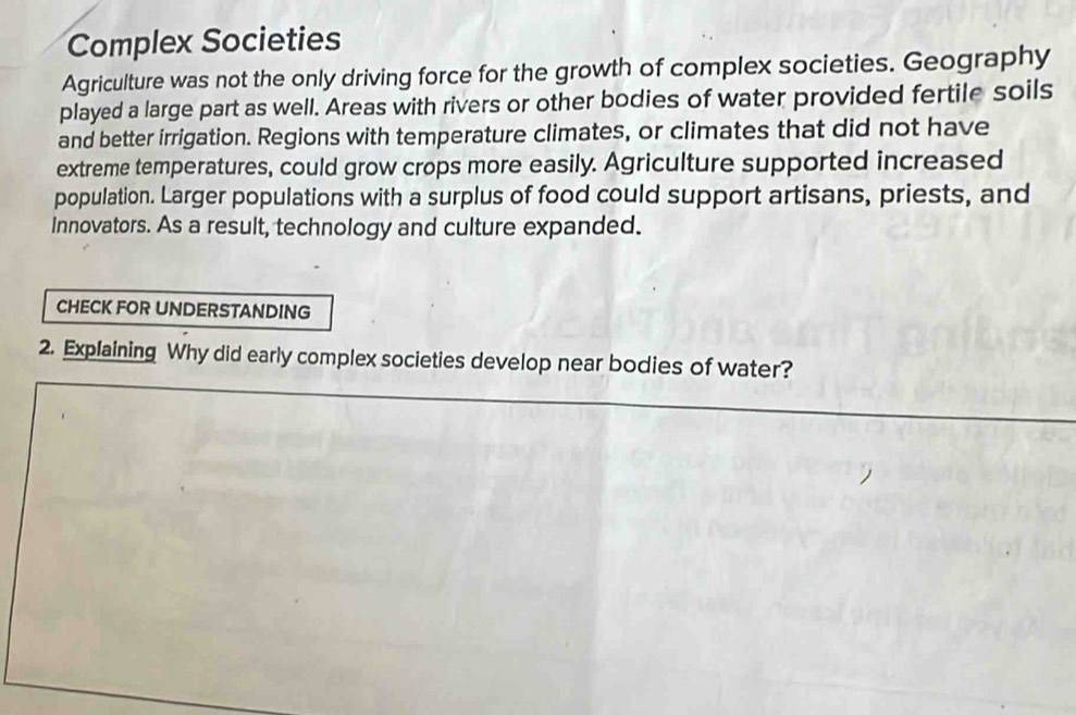 Complex Societies 
Agriculture was not the only driving force for the growth of complex societies. Geography 
played a large part as well. Areas with rivers or other bodies of water provided fertile soils 
and better irrigation. Regions with temperature climates, or climates that did not have 
extreme temperatures, could grow crops more easily. Agriculture supported increased 
population. Larger populations with a surplus of food could support artisans, priests, and 
innovators. As a result, technology and culture expanded. 
CHECK FOR UNDERSTANDING 
2. Explaining Why did early complex societies develop near bodies of water?