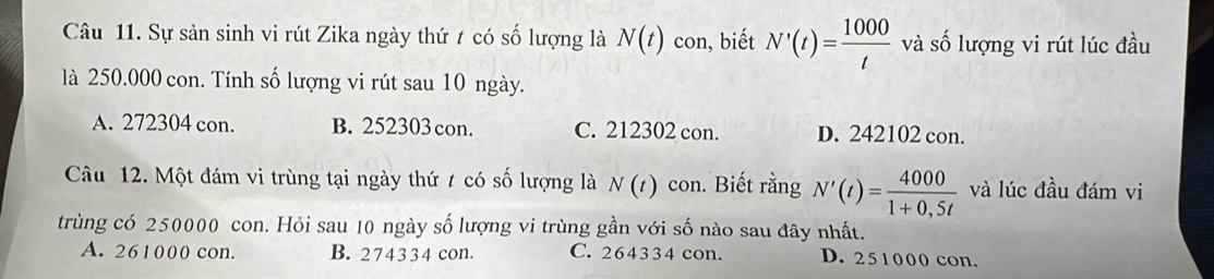 Sự sản sinh vi rút Zika ngày thứ t có số lượng là N(t) con, biết N'(t)= 1000/t  và số lượng vi rút lúc đầu
là 250.000 con. Tính số lượng vi rút sau 10 ngày.
A. 272304 con. B. 252303 con. C. 212302 con. D. 242102 con.
Câu 12. Một đám vi trùng tại ngày thứ / có số lượng là N(t) con. Biết rằng N'(t)= 4000/1+0,5t  và lúc đầu đám vi
trùng có 250000 con. Hỏi sau 10 ngày số lượng vi trùng gần với số nào sau đây nhất.
A. 261000 con. B. 274334 con. C. 264334 con. D. 251000 con.