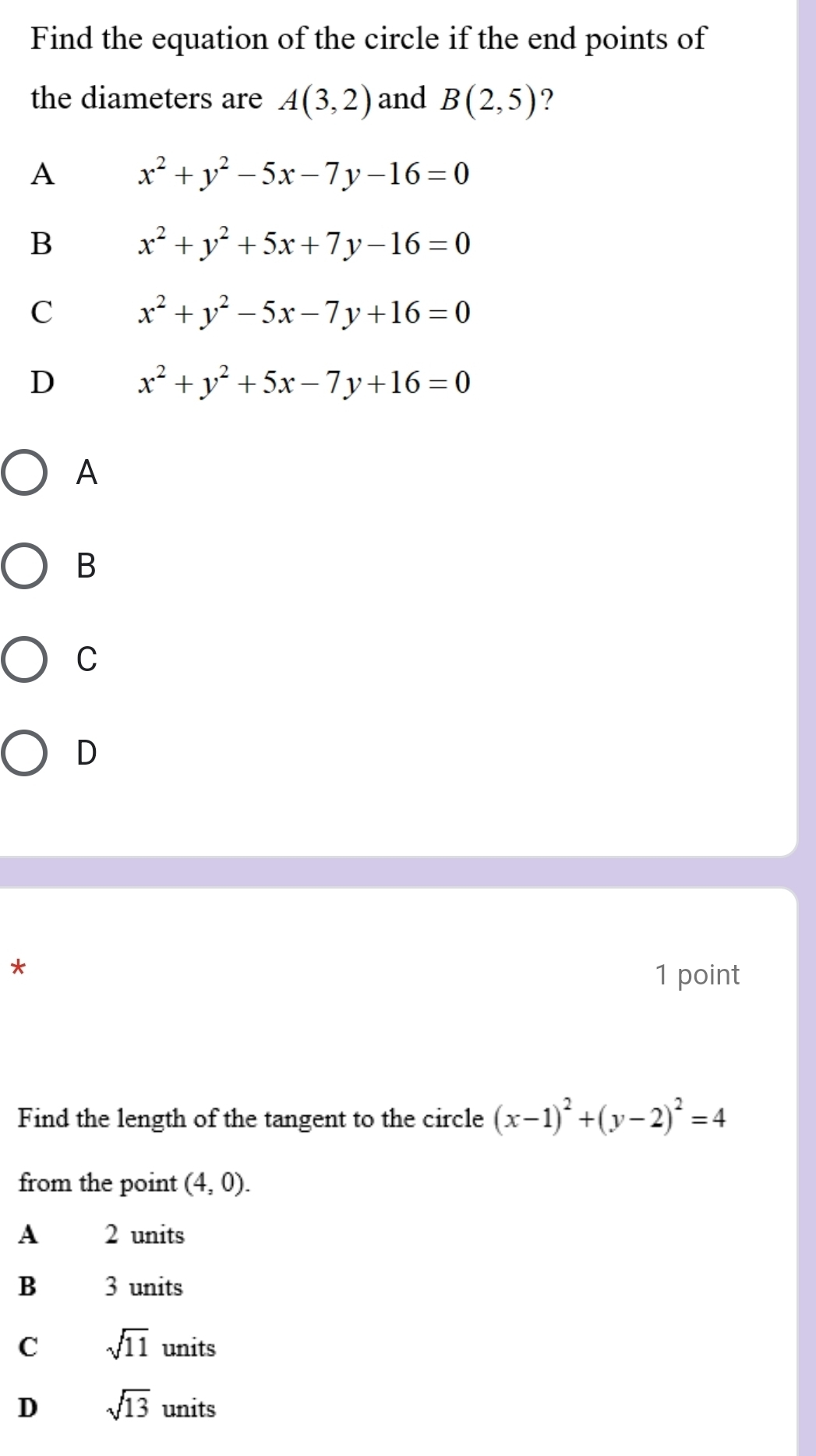 Find the equation of the circle if the end points of
the diameters are A(3,2) and B(2,5) ?
A x^2+y^2-5x-7y-16=0
B x^2+y^2+5x+7y-16=0
C x^2+y^2-5x-7y+16=0
D x^2+y^2+5x-7y+16=0
A
B
C
D
*
1 point
Find the length of the tangent to the circle (x-1)^2+(y-2)^2=4
from the point (4,0).
A 2 units
B 3 units
C sqrt(11) units
D sqrt(13) units