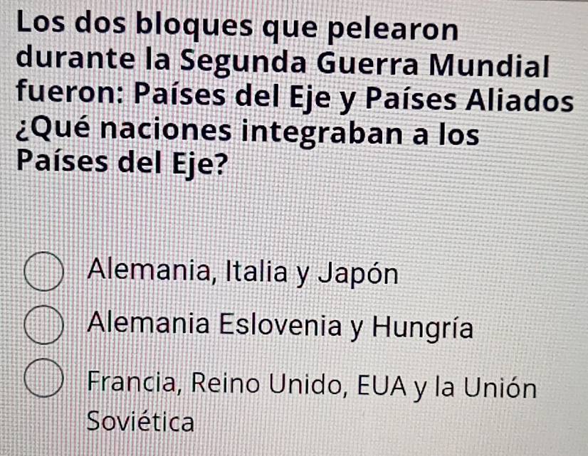 Los dos bloques que pelearon
durante la Segunda Guerra Mundial
fueron: Países del Eje y Países Aliados
¿Qué naciones integraban a los
Países del Eje?
Alemania, Italia y Japón
Alemania Eslovenia y Hungría
Francia, Reino Unido, EUA y la Unión
Soviética