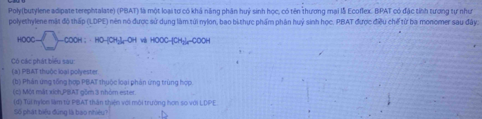 Poly(butylene adipate terephtalate) (PBAT) là một loại tơ có khả năng phân huý sinh học, có tên thương mại lå Ecoflex. BPAT có đặc tính tương tự như 
polyethylene mật độ thấp (LDPE) nên nó được sử dụng làm tứi nylon, bao bì thực phẩm phân huỷ sinh học. PBAT được điều chế từ ba monomer sau đây:
HOOC-□ -COOH; HO-[CH_2IrOH và HOOC-[CH_2]_4-COOH
Có các phát biểu sau: 
(a) PBAT thuộc loại polyester. 
(b) Phản ứng tổng hợp PBAT thuộc loại phản ứng trùng hợp. 
(c) Một mắt xích,PBAT gồm 3 nhỏm ester. 
(d) Túi nylon làm từ PBAT thân thiện với môi trường hơn so với LDPE. 
Số phát biểu đùng là bao nhiêu?