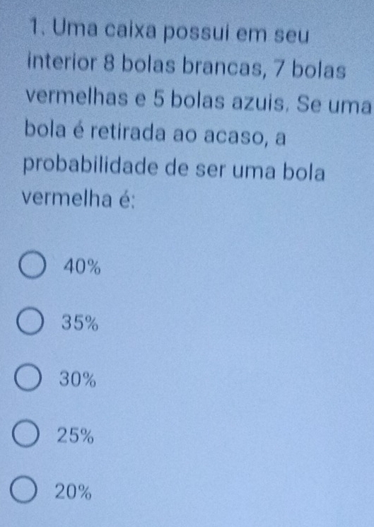 Uma caixa possui em seu
interior 8 bolas brancas, 7 bolas
vermelhas e 5 bolas azuis. Se uma
bola é retirada ao acaso, a
probabilidade de ser uma bola
vermelha é:
40%
35%
30%
25%
20%