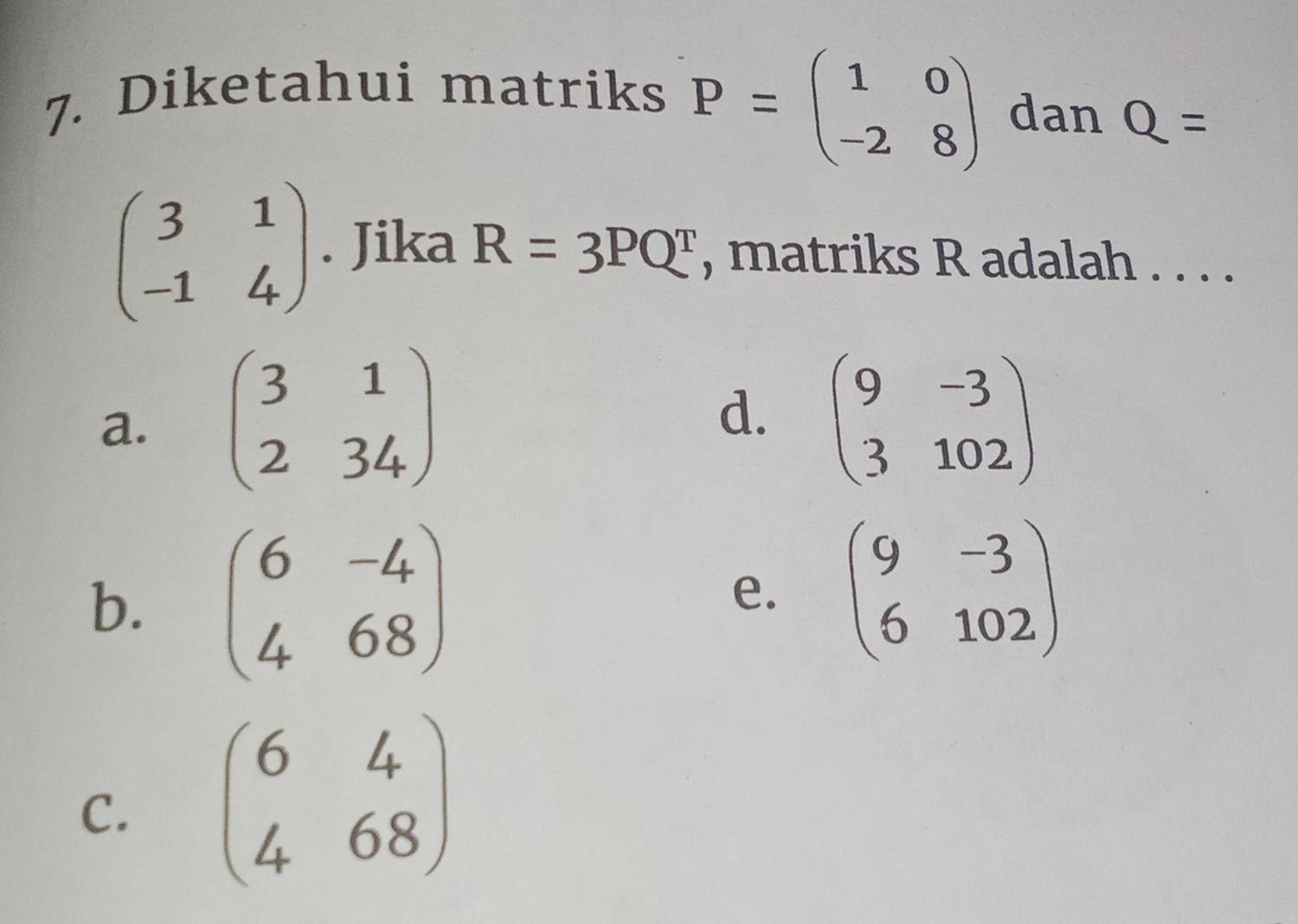 Diketahui matriks
P=beginpmatrix 1&0 -2&8endpmatrix dan Q=
beginpmatrix 3&1 -1&4endpmatrix. Jika R=3PQ^T , matriks R adalah . . . .
a. beginpmatrix 3&1 2&34endpmatrix beginpmatrix 9&-3 3&102endpmatrix
d.
b. beginpmatrix 6&-4 4&68endpmatrix e. beginpmatrix 9&-3 6&102endpmatrix
C. beginpmatrix 6&4 4&68endpmatrix