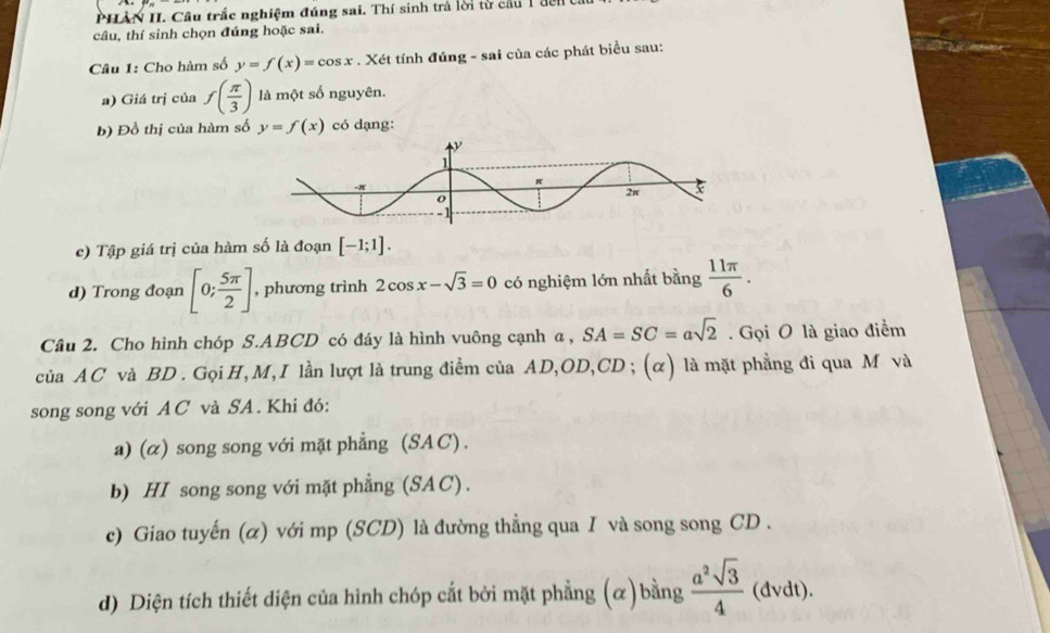 PHÀN H. Cầu trắc nghiệm đúng sai. Thí sinh trả lời từ cầu 1đến t 
câu, thí sinh chọn đúng hoặc sai. 
Câu 1: Cho hàm số y=f(x)=cos x. Xét tính đúng - sai của các phát biểu sau: 
a) Giá trị của f( π /3 ) là một số nguyên. 
b) Đồ thị của hàm số y=f(x) có dạng: 
c) Tập giá trị của hàm số là đoạn [-1;1]. 
d) Trong đoạn [0; 5π /2 ] , phương trình 2cos x-sqrt(3)=0 có nghiệm lớn nhất bằng  11π /6 . 
Câu 2. Cho hình chóp S. ABCD có đáy là hình vuông cạnh α, SA=SC=asqrt(2). Gọi O là giao điểm 
của AC và BD. Gọi H, M,I lần lượt là trung điểm của AD, OD, CD; (α) là mặt phẳng đi qua M và 
song song với A C và SA . Khi đó: 
a) (α) song song với mặt phẳng (SA C) . 
b) HI song song với mặt phẳng (SAC) . 
c) Giao tuyến (α) với mp (SCD) là đường thẳng qua I và song song CD . 
d) Diện tích thiết diện của hình chóp cắt bởi mặt phẳng (α) bằng  a^2sqrt(3)/4  (dvdt).