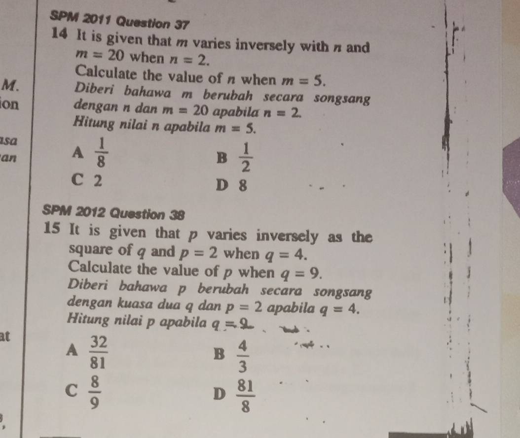 SPM 2011 Question 37
14 It is given that m varies inversely with n and
m=20 when n=2. 
Calculate the value of n when m=5. 
M. Diberi bahawa m berubah secara songsang
ion
dengan n dan m=20 apabila n=2. 
Hitung nilai n apabila m=5. 
asa
an
A  1/8 
B  1/2 
C 2 D 8
SPM 2012 Question 38
15 It is given that p varies inversely as the
square of q and p=2 when q=4. 
Calculate the value of p when q=9. 
Diberi bahawa p berubah secara songsang
dengan kuasa dua q dan p=2 apabila q=4. 
Hitung nilai p apabila
at
A  32/81 
B  4/3 
C  8/9 
D  81/8 
,