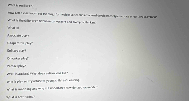 What is resilience? 
How can a classroom set the stage for healthy social and emotional development (please state at least five examples)? 
What is the difference between convergent and divergent thinking? 
What is: 
Associate play? 
Cooperative play? 
Solitary play? 
Onlooker play? 
Parallel play? 
What is autism? What does autism look like? 
Why is play so important to young children's learning? 
What is modeling and why is it important? How do teachers model? 
What is scaffolding?