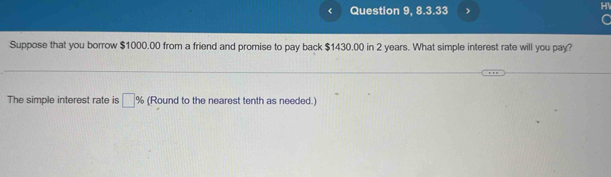 < Question 9, 8.3.33 > 
Suppose that you borrow $1000.00 from a friend and promise to pay back $1430.00 in 2 years. What simple interest rate will you pay? 
The simple interest rate is □ % (Round to the nearest tenth as needed.)