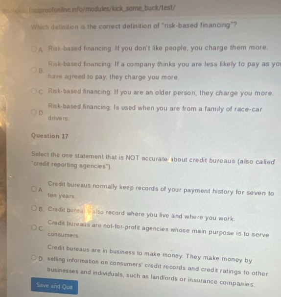 Which definition is the correct definition of "risk-based financing"?
A Risk-based financing. If you don't like people, you charge them more.
Risk-based financing: If a company thinks you are less likely to pay as yo
B.
have agreed to pay, they charge you more.
C Risk-based financing: If you are an older person, they charge you more.
Risk-based financing: Is used when you are from a family of race-car
D. drive rs.
Question 17
Select the one statement that is NOT accurate about credit bureaus (also called
'credit reporting agencies").
Credit bureaus normally keep records of your payment history for seven to
A
ten years.
B. Credit burear t also record where you live and where you work.
C.
Credit bureaus are not-for-profit agencies whose main purpose is to serve
consume rs.
Credit bureaus are in business to make money. They make money by
D selling information on consumers' credit records and credit ratings to other
businesses and individuals, such as landlords or insurance companies.
Save and Quit