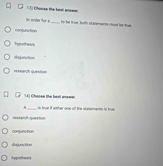 Choose the best answer.
In order for a_ to be true, both statements must be true.
conjunction
hypothesis
disjunction
research question
14) Choose the best answer.
A_ is true if either one of the statements is true.
research question
conjunction
disjunction
hypothesis