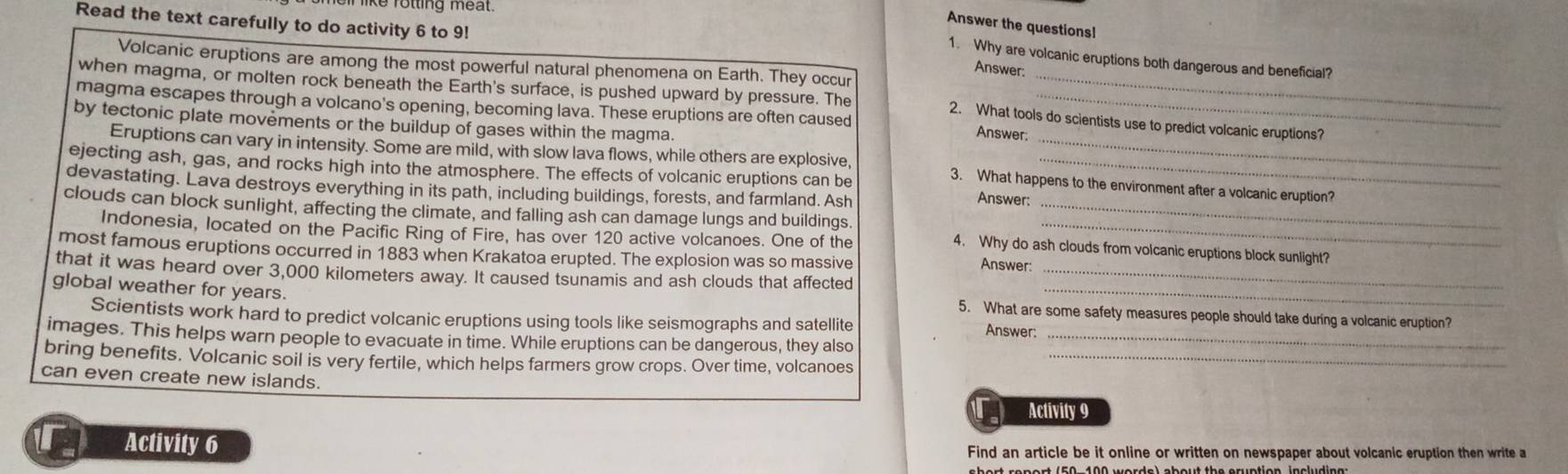 ke folling meat 
Read the text carefully to do activity 6 to 9! 
Answer the questionsl 
1. Why are volcanic eruptions both dangerous and beneficial? 
Volcanic eruptions are among the most powerful natural phenomena on Earth. They occur 
Answer: 
when magma, or molten rock beneath the Earth's surface, is pushed upward by pressure. The_ 
magma escapes through a volcano's opening, becoming lava. These eruptions are often caused_ 
by tectonic plate movements or the buildup of gases within the magma 
2. What tools do scientists use to predict volcanic eruptions? 
Answer: 
Eruptions can vary in intensity. Some are mild, with slow lava flows, while others are explosive, 3. What happens to the environment after a volcanic eruption? 
ejecting ash, gas, and rocks high into the atmosphere. The effects of volcanic eruptions can be Answer:_ 
devastating. Lava destroys everything in its path, including buildings, forests, and farmland. Ash 
clouds can block sunlight, affecting the climate, and falling ash can damage lungs and buildings. 4. Why do ash clouds from volcanic eruptions block sunlight? 
Indonesia, located on the Pacific Ring of Fire, has over 120 active volcanoes. One of the Answer: 
most famous eruptions occurred in 1883 when Krakatoa erupted. The explosion was so massive 
_ 
that it was heard over 3,000 kilometers away. It caused tsunamis and ash clouds that affected_ 
global weather for years. 
5. What are some safety measures people should take during a volcanic eruption? 
Scientists work hard to predict volcanic eruptions using tools like seismographs and satellite Answer: 
images. This helps warn people to evacuate in time. While eruptions can be dangerous, they also_ 
bring benefits. Volcanic soil is very fertile, which helps farmers grow crops. Over time, volcanoes_ 
can even create new islands. 
Activity 9 
Activity 6 Find an article be it online or written on newspaper about volcanic eruption then write a