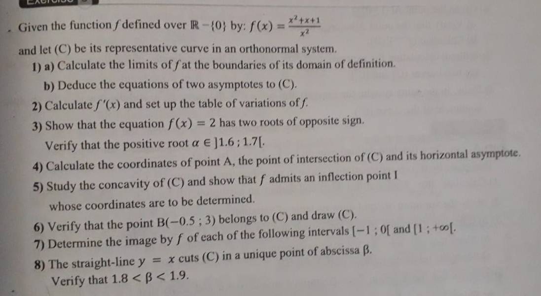 Given the function ∫defined over R- O by: f(x)= (x^2+x+1)/x^2 
and let (C) be its representative curve in an orthonormal system. 
1) a) Calculate the limits of f at the boundaries of its domain of definition. 
b) Deduce the equations of two asymptotes to (C). 
2) Calculate f'(x) and set up the table of variations of f. 
3) Show that the equation f(x)=2 has two roots of opposite sign. 
Verify that the positive root alpha ∈ ]1.6; 1.7[. 
4) Calculate the coordinates of point A, the point of intersection of [C ) and its horizontal asymptote. 
5) Study the concavity of (C) and show that f admits an inflection point I
whose coordinates are to be determined. 
6) Verify that the point B(-0.5;3) belongs to (C) and draw (C). 
7) Determine the image by f of each of the following intervals [-1;0[ and [1;+∈fty [. 
8) The straight-line y=x cuts (C) in a unique point of abscissa β. 
Verify that 1.8 <1.9.