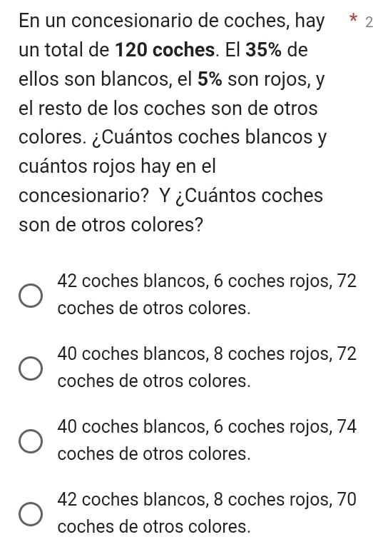 En un concesionario de coches, hay * 2
un total de 120 coches. El 35% de
ellos son blancos, el 5% son rojos, y
el resto de los coches son de otros
colores. ¿Cuántos coches blancos y
cuántos rojos hay en el
concesionario? Y ¿Cuántos coches
son de otros colores?
42 coches blancos, 6 coches rojos, 72
coches de otros colores.
40 coches blancos, 8 coches rojos, 72
coches de otros colores.
40 coches blancos, 6 coches rojos, 74
coches de otros colores.
42 coches blancos, 8 coches rojos, 70
coches de otros colores.