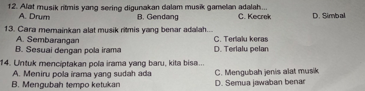 Alat musik ritmis yang sering digunakan dalam musik gamelan adalah...
A. Drum B. Gendang C. Kecrek D. Simbal
13. Cara memainkan alat musik ritmis yang benar adalah...
A. Sembarangan C. Terlalu keras
B. Sesuai dengan pola irama D. Terlalu pelan
14. Untuk menciptakan pola irama yang baru, kita bisa...
A. Meniru pola irama yang sudah ada C. Mengubah jenis alat musik
B. Mengubah tempo ketukan D. Semua jawaban benar