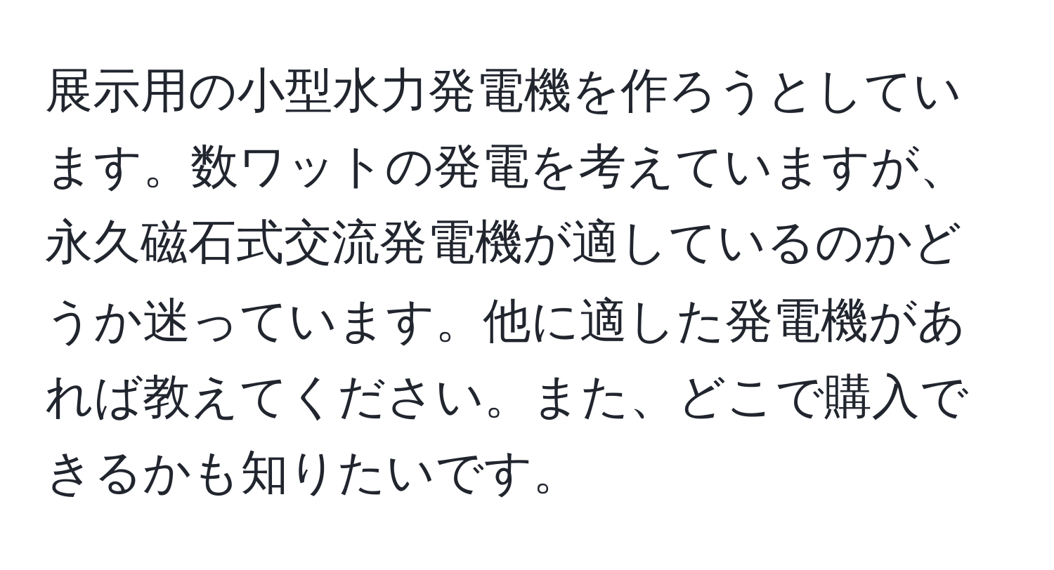 展示用の小型水力発電機を作ろうとしています。数ワットの発電を考えていますが、永久磁石式交流発電機が適しているのかどうか迷っています。他に適した発電機があれば教えてください。また、どこで購入できるかも知りたいです。