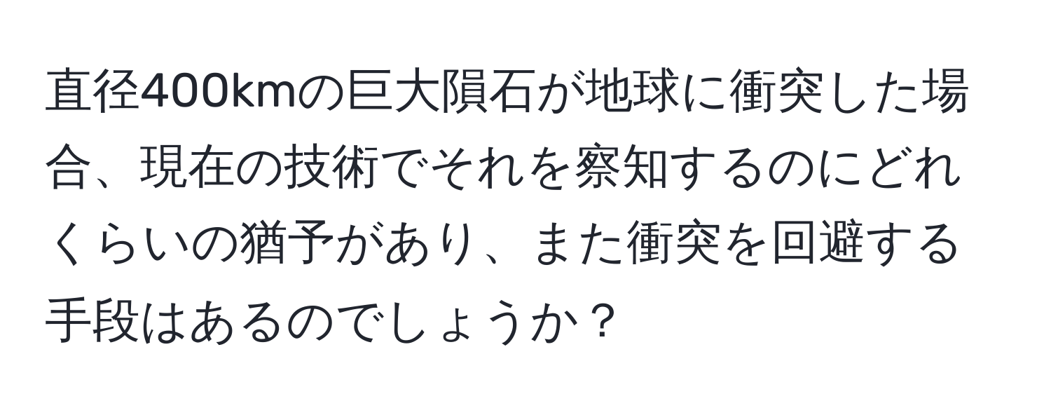 直径400kmの巨大隕石が地球に衝突した場合、現在の技術でそれを察知するのにどれくらいの猶予があり、また衝突を回避する手段はあるのでしょうか？