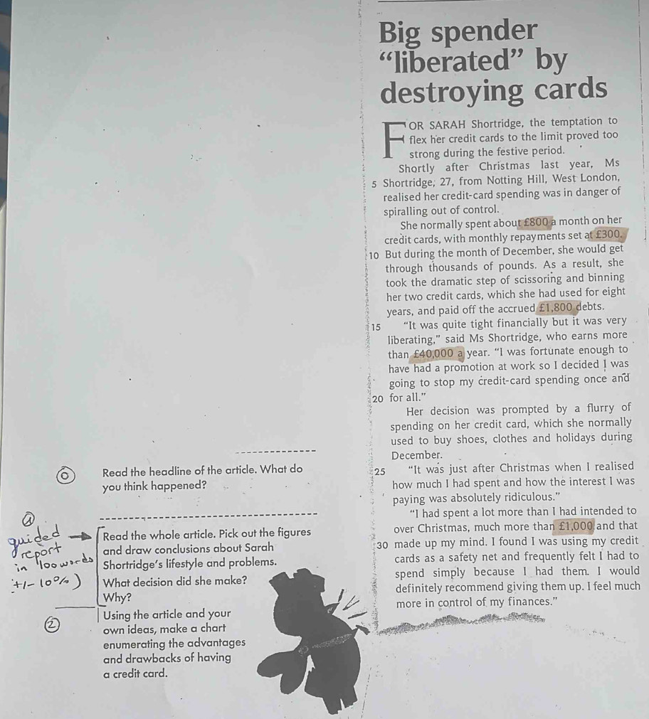 Big spender 
“liberated” by 
destroying cards 
OR SARAH Shortridge, the temptation to 
flex her credit cards to the limit proved too 
a strong during the festive period. 
Shortly after Christmas last year, Ms
5 Shortridge; 27, from Notting Hill, West London, 
realised her credit-card spending was in danger of 
spiralling out of control. 
She normally spent about £800 a month on her 
credit cards, with monthly repayments set at £300.
10 But during the month of December, she would get 
through thousands of pounds. As a result, she 
took the dramatic step of scissoring and binning 
her two credit cards, which she had used for eight
years, and paid off the accrued £1,800 debts.
15 “It was quite tight financially but it was very 
liberating," said Ms Shortridge, who earns more 
than £40,000 a year. “I was fortunate enough to 
have had a promotion at work so I decided I was 
going to stop my credit-card spending once and
20 for all.” 
Her decision was prompted by a flurry of 
spending on her credit card, which she normally 
used to buy shoes, clothes and holidays during 
December. 
Read the headline of the article. What do 25 “It was just after Christmas when I realised 
you think happened? how much I had spent and how the interest l was 
paying was absolutely ridiculous.” 
“I had spent a lot more than I had intended to 
Read the whole article. Pick out the figures over Christmas, much more than £1,000 and that 
and draw conclusions about Sarah 30 made up my mind. I found I was using my credit 
Shortridge's lifestyle and problems. cards as a safety net and frequently felt I had to 
What decision did she make? spend simply because I had them. I would 
Why? definitely recommend giving them up. I feel much 
Using the article and your more in control of my finances." 
own ideas, make a chart 
enumerating the advantages 
and drawbacks of having 
a credit card.