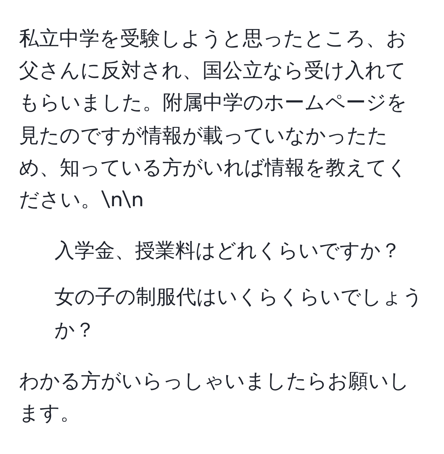 私立中学を受験しようと思ったところ、お父さんに反対され、国公立なら受け入れてもらいました。附属中学のホームページを見たのですが情報が載っていなかったため、知っている方がいれば情報を教えてください。nn  
1. 入学金、授業料はどれくらいですか？  
2. 女の子の制服代はいくらくらいでしょうか？  

わかる方がいらっしゃいましたらお願いします。