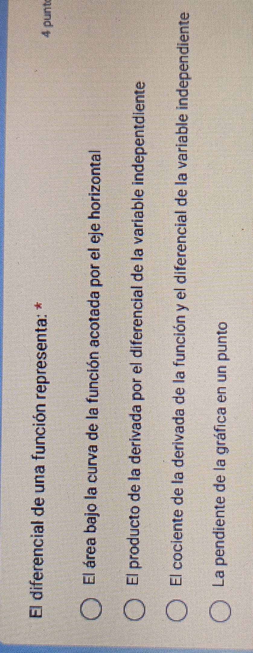 El diferencial de una función representa: *
4 punt
El área bajo la curva de la función acotada por el eje horizontal
El producto de la derivada por el diferencial de la variable indepentdiente
El cociente de la derivada de la función y el diferencial de la variable independiente
La pendiente de la gráfica en un punto