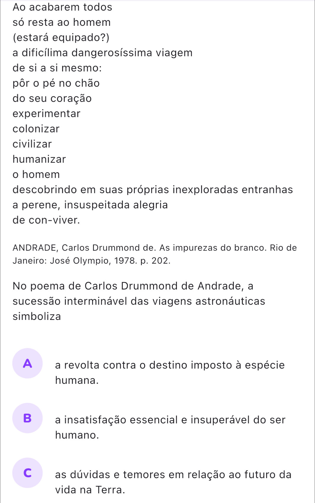 Ao acabarem todos
só resta ao homem
(estará equipado?)
a dificílima dangerosíssima viagem
de si a si mesmo:
pôr o pé no chão
do seu coração
experimentar
colonizar
civilizar
humanizar
o homem
descobrindo em suas próprias inexploradas entranhas
a perene, insuspeitada alegria
de con-viver.
ANDRADE, Carlos Drummond de. As impurezas do branco. Rio de
Janeiro: José Olympio, 1978. p. 202.
No poema de Carlos Drummond de Andrade, a
sucessão interminável das viagens astronáuticas
simboliza
A£ a revolta contra o destino imposto à espécie
humana.
B a insatisfação essencial e insuperável do ser
humano.
c as dúvidas e temores em relação ao futuro da
vida na Terra.