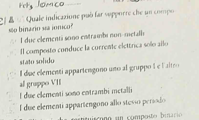 Fel3
el 4 Quale indicazione può far supporre che un compo
sto binario sia ionico?
a I due elementi sono entrambé non-metalh
Il composto conduce la corrente elettrica solo allo
stato solido
I due elementi appartengono uno al gruppo L e laltro
al gruppo VII
l due clementi sono entrambi metalli
I due elementi appartengono allo stesso período
ttis ono un composto biari