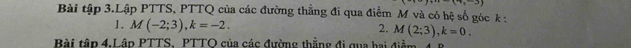 7x-3)
Bài tập 3.Lập PTTS, PTTQ của các đường thẳng đi qua điểm M và có hệ số góc k : 
1. M(-2;3), k=-2. 2. M(2;3), k=0. 
Bài tập 4.Lập PTTS. PTTO của các đường thẳng đi qua hai điểm