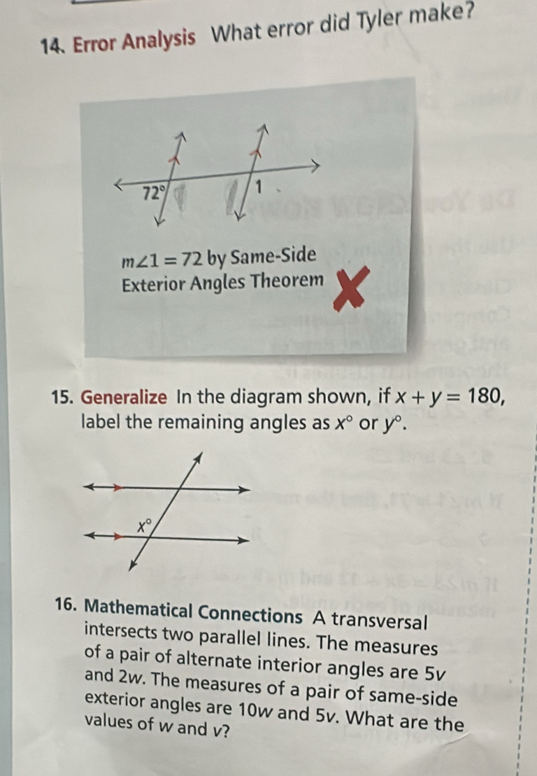 Error Analysis What error did Tyler make?
m∠ 1=72 by Same-Side
Exterior Angles Theorem X
15. Generalize In the diagram shown, if x+y=180,
label the remaining angles as X° or y°.
16. Mathematical Connections A transversal
intersects two parallel lines. The measures
of a pair of alternate interior angles are 5v
and 2w. The measures of a pair of same-side
exterior angles are 10w and 5v. What are the
values of w and v?