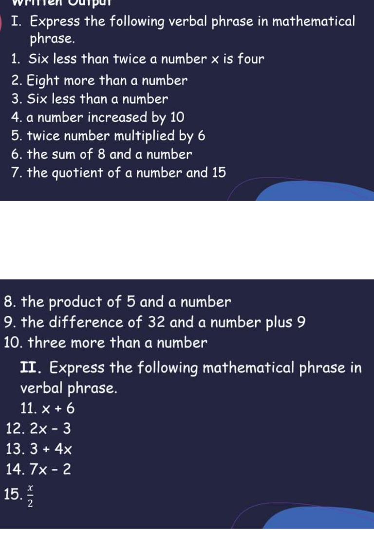 Wrtten Output 
I. Express the following verbal phrase in mathematical 
phrase. 
1. Six less than twice a number x is four 
2. Eight more than a number 
3. Six less than a number 
4. a number increased by 10
5. twice number multiplied by 6
6. the sum of 8 and a number 
7. the quotient of a number and 15
8. the product of 5 and a number 
9. the difference of 32 and a number plus 9
10. three more than a number 
II. Express the following mathematical phrase in 
verbal phrase. 
11. x+6
12. 2x-3
13. 3+4x
14. 7x-2
15.  x/2 