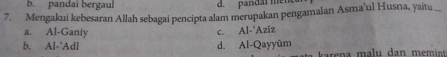 b. pandai bergaul d. pandai menc
7. Mengakui kebesaran Allah sebagai pencipta alam merupakan pengamalan Asma’ul Husna, yaitu ....
a. Al-Ganiy C. Al-‘Azīz
b. Al-‘Adl d. Al-Qayyūm
karena malu dan memint.