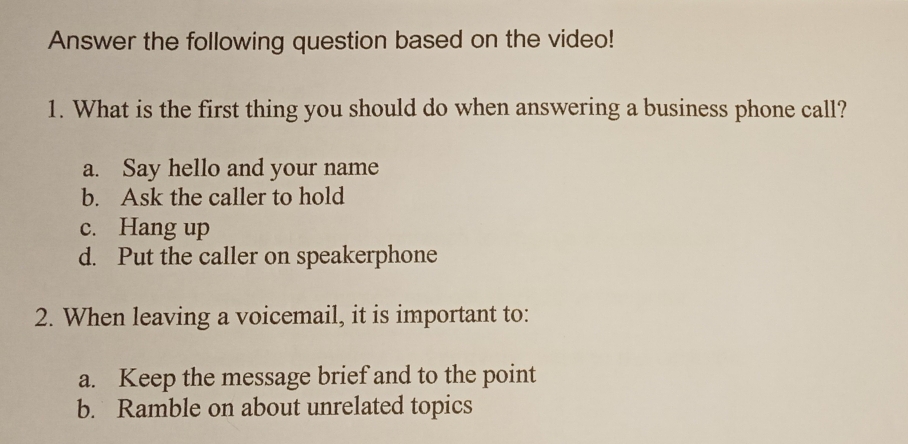 Answer the following question based on the video!
1. What is the first thing you should do when answering a business phone call?
a. Say hello and your name
b. Ask the caller to hold
c. Hang up
d. Put the caller on speakerphone
2. When leaving a voicemail, it is important to:
a. Keep the message brief and to the point
b. Ramble on about unrelated topics