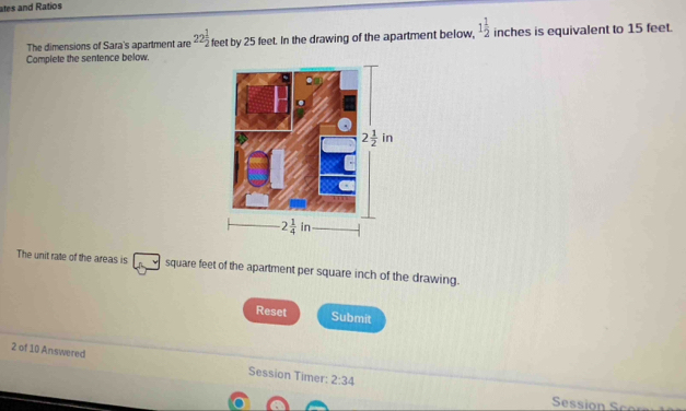 ates and Ratios
The dimensions of Sara's apartment are 22 1/2 
Complete the sentence below. feet by 25 feet. In the drawing of the apartment below, 1 1/2  inches is equivalent to 15 feet.
The unit rate of the areas is square feet of the apartment per square inch of the drawing.
Reset Submit
2 of 10 Answered Session Timer: 2:34
Session  co