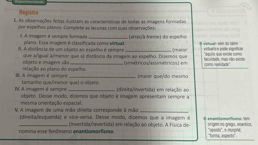 Experimentando 
Registro 
1. As observações feitas ilustram as características de todas as imagens formadas 
por espelhos planos. Complete as lacunas com suas observações: 
I. A imagem é sempre formada _(atrás/à frente) do espelho 
plano. Essa imagem é classificada como virtual. φ virtual: vem do latim 
II. A distância de um objeto ao espelho é sempre _(maior virtualis e pode significar 
que a/igual à/menor que a) distância da imagem ao espelho. Dizemos que “aquilo que existe como 
faculdade, mas não existe 
objeto e imagem são _(simétricos/assimétricos) em como realidade". 
relação ao plano do espelho. 
III. A imagem é sempre _(maior que/do mesmo 
tamanho que/menor que) o objeto. 
IV. A imagem é sempre _ (direita/invertida) em relação ao 
objeto. Desse modo, dizemos que objeto e imagem apresentam sempre a 
mesma orientação espacial. 
V. A imagem de uma mão direita corresponde à mão_ 
(direita/esquerda) e vice-versa. Desse modo, dizemos que a imagem é * enantiomorfismo: tem 
_(invertida/revertida) em relação ao objeto. A Física de- origem no grego, enantios, 
nomina esse fenômeno enantiomorfismo. oposto', e morphé, 
“forma, aspecto”.