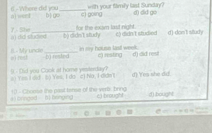 6.-Where did you_ with your family last Sunday?
a) wenl b) go c) gòing d) did go
7 She for the exam last night.
a) did studied b) didn't study c) didn't studied d) don't study
B.- My uncle _in my house last week,
a) rest b) rested c) resting d) did rest
9.- Did you Cook at home yesterday?
a) Yes I did b) Yes, I do c) No, I didn'( d) Yes she did.
10 - Choose the past tense of the verb. bring
a) bringed b) bringing c) brought d) bought
79°