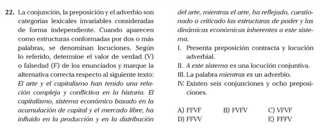 La conjunción, la preposición y el adverbio son del arte, mientras el arte, ha reflejado, cuestio-
categorías lexicales invariables consideradas nado o criticado las estructuras de poder y las
de forma independiente. Cuando aparecen dinámicas económicas inherentes a este siste-
como estructuras conformadas por dos o más ma.
palabras, se denominan locuciones. Según I. Presenta preposición contracta y locución
lo referido, determine el valor de verdad (V) adverbial.
o falsedad (F) de los enunciados y marque la II. A este sistema es una locución conjuntiva.
alternativa correcta respecto al siguiente texto: III. La palabra mientras es un adverbio.
El arte y el capitalismo han tenido una rela- IV. Existen seis conjunciones y ocho preposi-
ción compleja y conflictiva en la historia. El ciones.
capitalismo, sistema económico basado en la
acumulación de capital y el mercado libre, ha A) FFVF B) FVFV C) VFVF
influido en la producción y en la distribución D) FFVV E) FFFV