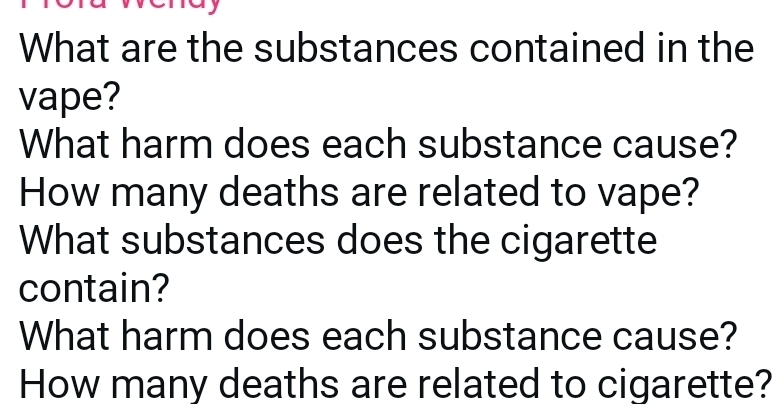 What are the substances contained in the 
vape? 
What harm does each substance cause? 
How many deaths are related to vape? 
What substances does the cigarette 
contain? 
What harm does each substance cause? 
How many deaths are related to cigarette?