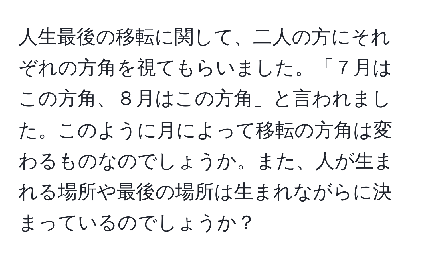 人生最後の移転に関して、二人の方にそれぞれの方角を視てもらいました。「７月はこの方角、８月はこの方角」と言われました。このように月によって移転の方角は変わるものなのでしょうか。また、人が生まれる場所や最後の場所は生まれながらに決まっているのでしょうか？