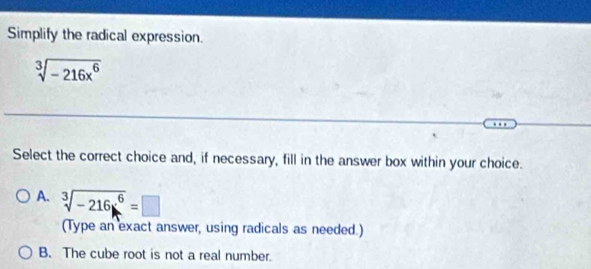 Simplify the radical expression.
sqrt[3](-216x^6)
Select the correct choice and, if necessary, fill in the answer box within your choice.
A. sqrt[3](-216x^6)=□
(Type an exact answer, using radicals as needed.)
B. The cube root is not a real number.