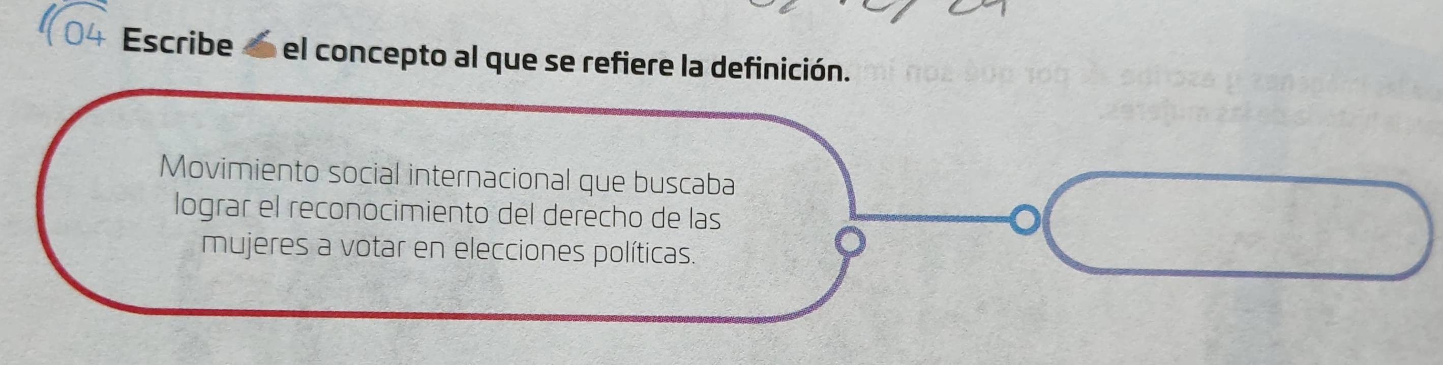 Escribe el concepto al que se refiere la definición. 
Movimiento social internacional que buscaba 
lograr el reconocimiento del derecho de las 
mujeres a votar en elecciones políticas.