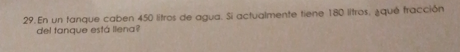 En un tanque caben 450 litros de agua. Si actualmente tiene 180 litros, ¿qué fracción 
del tanque está llena?