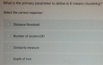 What is the primary parameter to define in K -means clustering?
Select the correct response:
Distance threshold
Number of clusters (K)
Similarity measure
Depth of tree