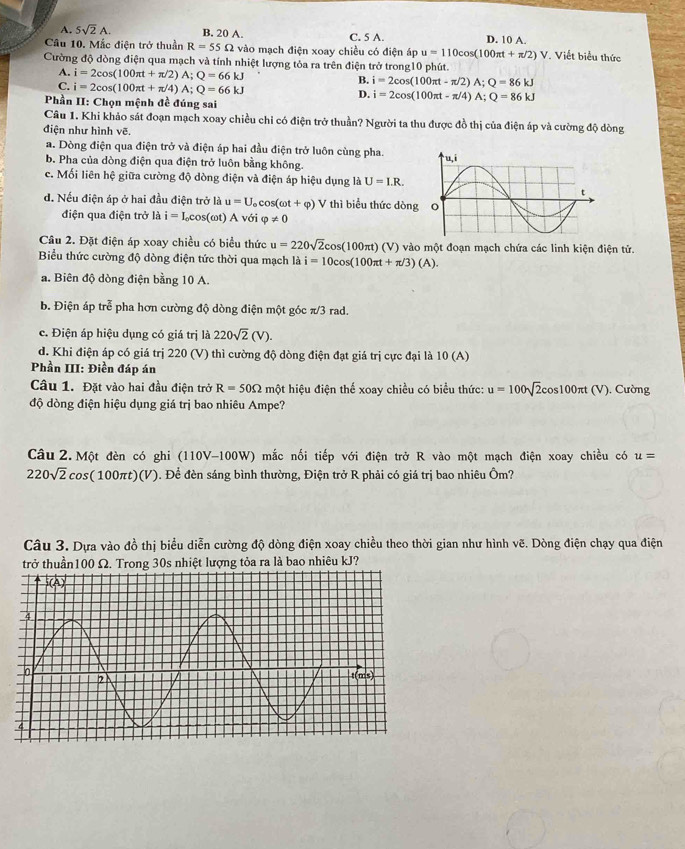 A. 5sqrt(2)A. B. 20 A. C. 5 A. D. 10 A.
Câu 10. Mắc điện trở thuần R=55Omega vào mạch điện xoay chiều có điện áp u=110cos (100π t+π /2)V Viết biểu thức
Cường độ dòng điện qua mạch và tính nhiệt lượng tỏa ra trên điện trở trong10 phút.
A. i=2cos (100π t+π /2)A;Q=66kJ B. i=2cos (100π t-π /2)A;Q=86kJ
C. i=2cos (100π t+π /4)A;Q=66kJ
D. i=2cos (100π t-π /4)A;Q=86kJ
Phần II: Chọn mệnh đề đúng sai
Câu 1. Khi khảo sát đoạn mạch xoay chiều chỉ có điện trở thuần? Người ta thu được đồ thị của điện áp và cường độ dòng
điện như hình vẽ.
a. Dòng điện qua điện trở và điện áp hai đầu điện trở luôn cùng pha.
b. Pha của dòng điện qua điện trở luôn bằng không.
c. Mối liên hệ giữa cường độ dòng điện và điện áp hiệu dụng là U=I.R.
d. Nếu điện áp ở hai đầu điện trở là u=U_ocos (omega t+varphi ) V thì biểu thức dòng
điện qua điện trở là i=I_0cos (omega t) A với varphi != 0
Câu 2. Đặt điện áp xoay chiều có biểu thức u=220sqrt(2)cos (100π t)(V) ) vào một đoạn mạch chứa các linh kiện điện tử.
Biểu thức cường độ dòng điện tức thời qua mạch là i=10cos (100π t+π /3)(A).
a. Biên độ dòng điện bằng 10 A.
b. Điện áp tre^(frac π)6 pha hơn cường độ dòng điện một góc π/3 rad.
c. Điện áp hiệu dụng có giá trị là 220sqrt(2)(V).
d. Khi điện áp có giá trị 220 (V) thì cường độ dòng điện đạt giá trị cực đại là 10 (A)
Phần III: Điền đáp án
Câu 1. Đặt vào hai đầu điện trở R=50Omega một hiệu điện thể xoay chiều có biểu thức: u=100sqrt(2)cos 100π t(V). Cường
độ dòng điện hiệu dụng giá trị bao nhiêu Ampe?
Câu 2. Một đèn có ghi (110V-100W) mắc nối tiếp với điện trở R vào một mạch điện xoay chiều có u=
220sqrt(2)cos (100π t)(V). Để đèn sáng bình thường, Điện trở R phải có giá trị bao nhiêu Ôm?
Câu 3. Dựa vào đồ thị biểu diễn cường độ dòng điện xoay chiều theo thời gian như hình vẽ. Dòng điện chạy qua điện
trở thuần100 Ω. Trong 30s nhiệt lượng tỏa ra là bao nhiêu kJ?