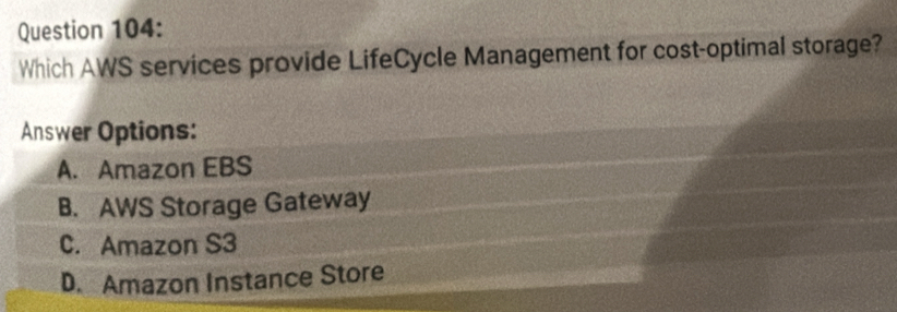 Which AWS services provide LifeCycle Management for cost-optimal storage?
Answer Options:
A. Amazon EBS
B. AWS Storage Gateway
C. Amazon S3
D. Amazon Instance Store