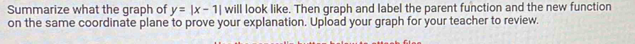 Summarize what the graph of y=|x-1|wi| l look like. Then graph and label the parent function and the new function 
on the same coordinate plane to prove your explanation. Upload your graph for your teacher to review.