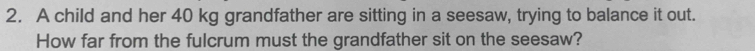 A child and her 40 kg grandfather are sitting in a seesaw, trying to balance it out. 
How far from the fulcrum must the grandfather sit on the seesaw?